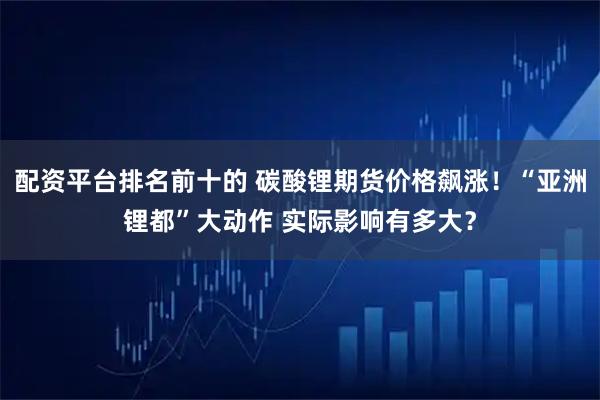 配资平台排名前十的 碳酸锂期货价格飙涨！“亚洲锂都”大动作 实际影响有多大？