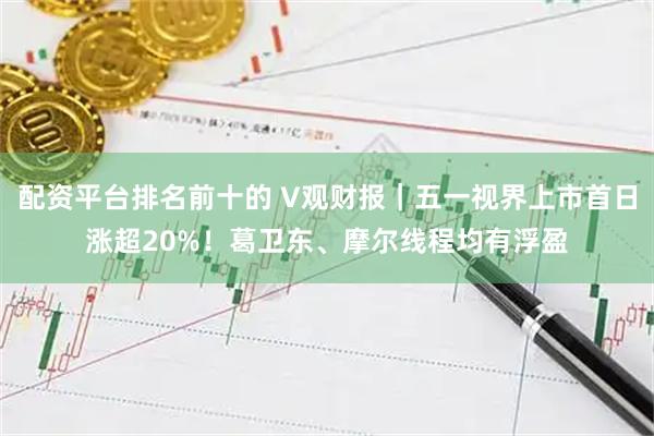 配资平台排名前十的 V观财报|五一视界上市首日涨超20%!葛卫东、摩尔线程均有浮盈