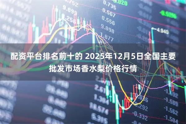配资平台排名前十的 2025年12月5日全国主要批发市场香水梨价格行情