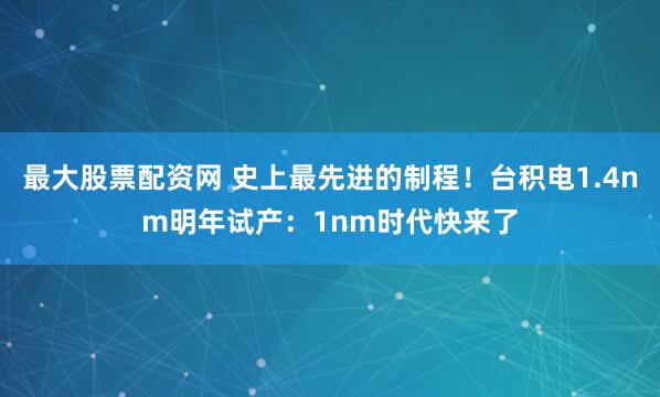 最大股票配资网 史上最先进的制程！台积电1.4nm明年试产：1nm时代快来了