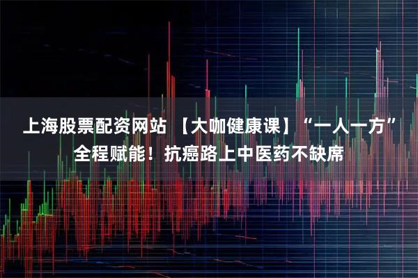 上海股票配资网站 【大咖健康课】“一人一方”全程赋能!抗癌路上中医药不缺席