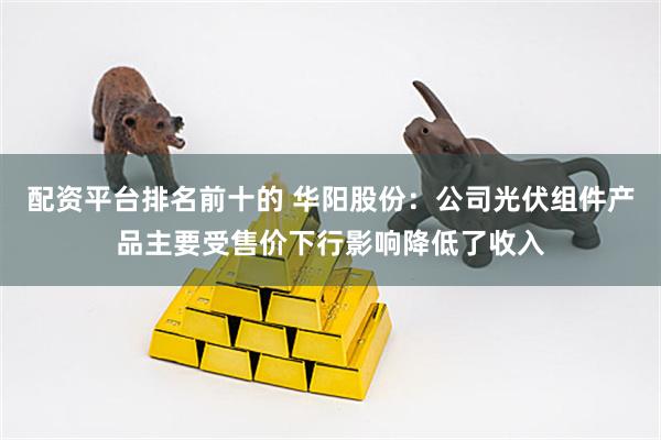 配资平台排名前十的 华阳股份：公司光伏组件产品主要受售价下行影响降低了收入