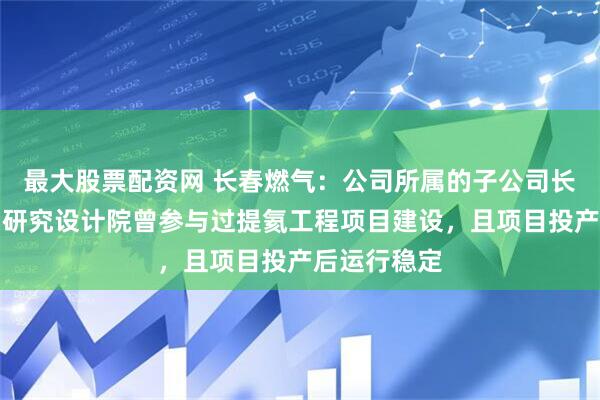 最大股票配资网 长春燃气：公司所属的子公司长春燃气热力研究设计院曾参与过提氦工程项目建设，且项目投产后运行稳定