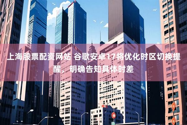 上海股票配资网站 谷歌安卓17将优化时区切换提醒，明确告知具体时差