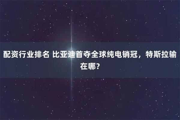 配资行业排名 比亚迪首夺全球纯电销冠，特斯拉输在哪？