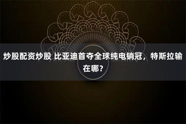 炒股配资炒股 比亚迪首夺全球纯电销冠，特斯拉输在哪？